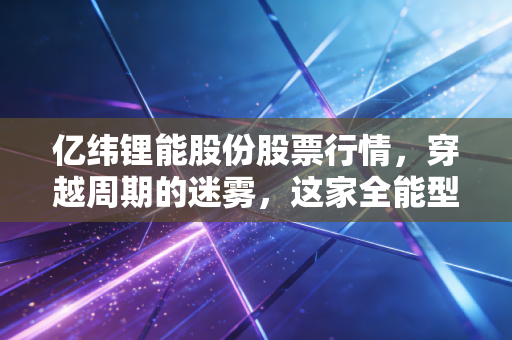 亿纬锂能股份股票行情，穿越周期的迷雾，这家全能型选手到底值不值得我们死守？