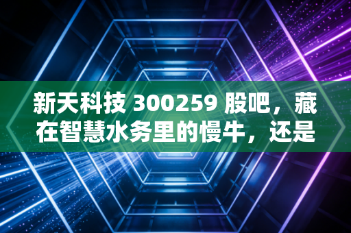 新天科技 300259 股吧，藏在智慧水务里的慢牛，还是散户难熬的心电图？