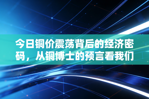 今日铜价震荡背后的经济密码，从铜博士的预言看我们生活的变局