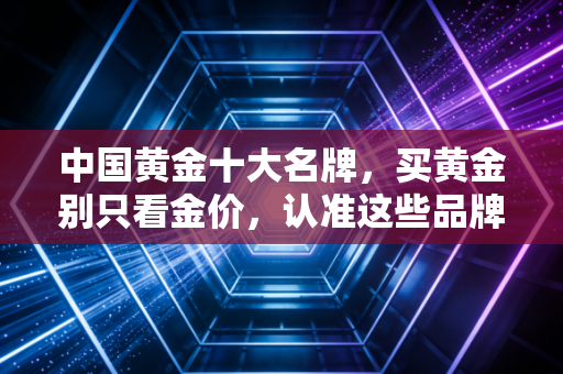 中国黄金十大名牌，买黄金别只看金价，认准这些品牌才不会踩坑