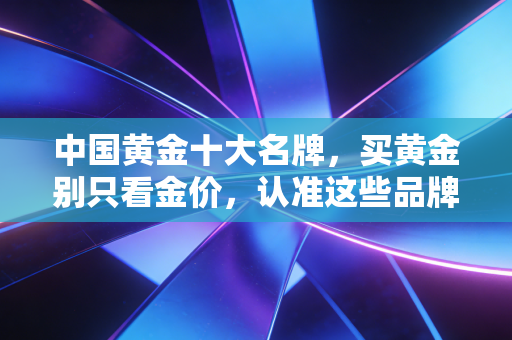 中国黄金十大名牌，买黄金别只看金价，认准这些品牌才不会踩坑