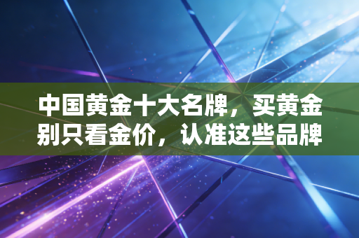 中国黄金十大名牌，买黄金别只看金价，认准这些品牌才不会踩坑