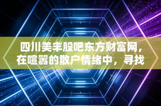 四川美丰股吧东方财富网，在喧嚣的散户情绪中，寻找周期股的突围之路