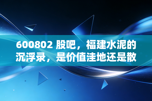 600802 股吧,福建水泥的沉浮录,是价值洼地还是散户的伤心太平洋?