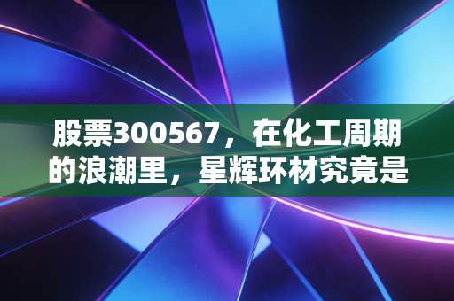 股票300567，在化工周期的浪潮里，星辉环材究竟是浪里白条还是随波逐流？