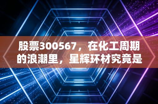 股票300567，在化工周期的浪潮里，星辉环材究竟是浪里白条还是随波逐流？