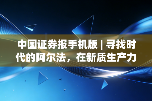 中国证券报手机版 | 寻找时代的阿尔法,在新质生产力浪潮中重构投资,普通人该如何不被甩下车?
