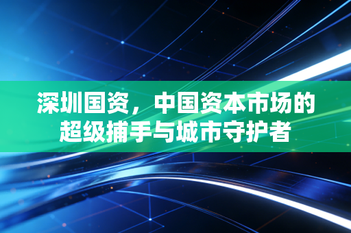 深圳国资，中国资本市场的超级捕手与城市守护者