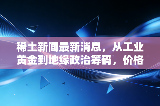 稀土新闻最新消息，从工业黄金到地缘政治筹码，价格波动背后的深层逻辑与投资启示