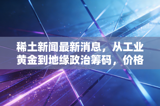 稀土新闻最新消息，从工业黄金到地缘政治筹码，价格波动背后的深层逻辑与投资启示