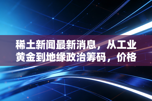 稀土新闻最新消息，从工业黄金到地缘政治筹码，价格波动背后的深层逻辑与投资启示