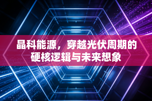 晶科能源，穿越光伏周期的硬核逻辑与未来想象