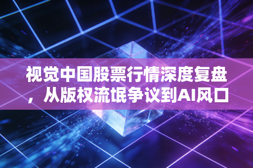 视觉中国股票行情深度复盘，从版权流氓争议到AI风口，这只股票还能买吗？