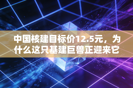 中国核建目标价12.5元，为什么这只基建巨兽正迎来它的黄金时代？