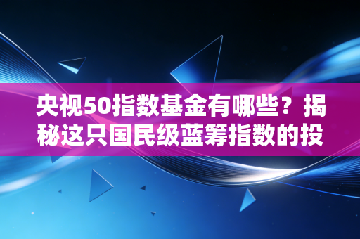 央视50指数基金有哪些？揭秘这只国民级蓝筹指数的投资价值与实战攻略