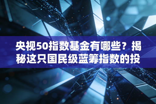 央视50指数基金有哪些？揭秘这只国民级蓝筹指数的投资价值与实战攻略