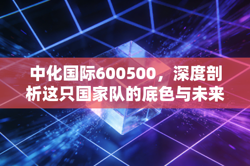 中化国际600500，深度剖析这只国家队的底色与未来，我们还能对它抱有怎样的期待？