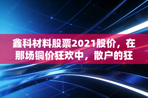 鑫科材料股票2021股价,在那场铜价狂欢中,散户的狂欢与落寞