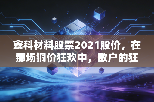 鑫科材料股票2021股价，在那场铜价狂欢中，散户的狂欢与落寞
