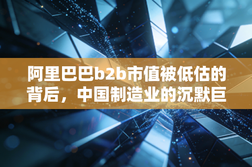 阿里巴巴b2b市值被低估的背后，中国制造业的沉默巨人与数字化出海的野心