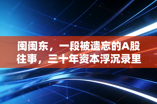 闽闽东，一段被遗忘的A股往事，三十年资本浮沉录里的悲欢离合