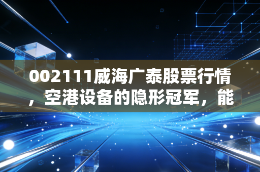 002111威海广泰股票行情，空港设备的隐形冠军，能否借力低空经济再起飞？