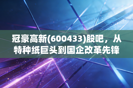冠豪高新(600433)股吧，从特种纸巨头到国企改革先锋，这只票到底值不值得拿？