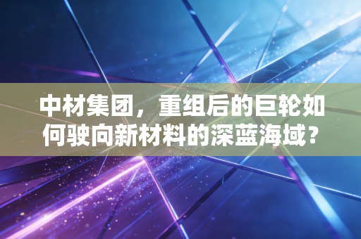 中材集团，重组后的巨轮如何驶向新材料的深蓝海域？