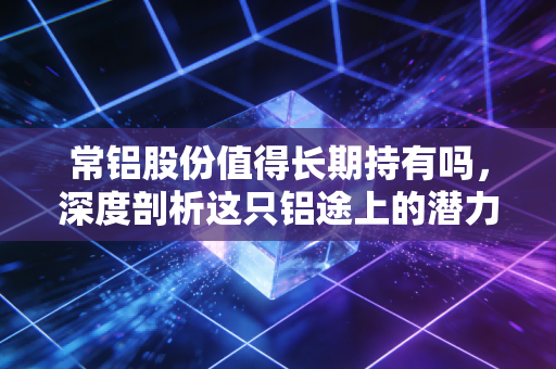 常铝股份值得长期持有吗，深度剖析这只铝途上的潜力股，是金子还是沙砾？