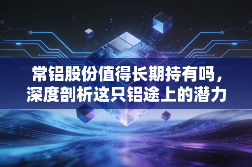 常铝股份值得长期持有吗，深度剖析这只铝途上的潜力股，是金子还是沙砾？