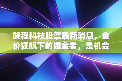 晓程科技股票最新消息，金价狂飙下的淘金者，是机会还是陷阱？