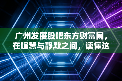 广州发展股吧东方财富网,在喧嚣与静默之间,读懂这只老广公用事业龙头的真实博弈