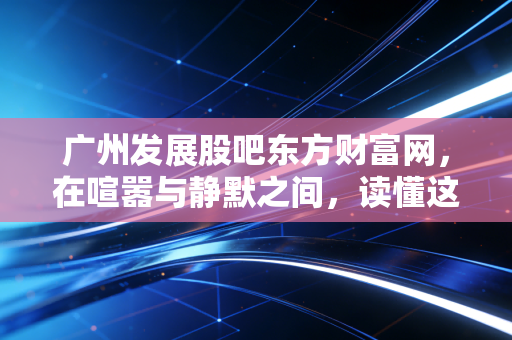 广州发展股吧东方财富网，在喧嚣与静默之间，读懂这只老广公用事业龙头的真实博弈