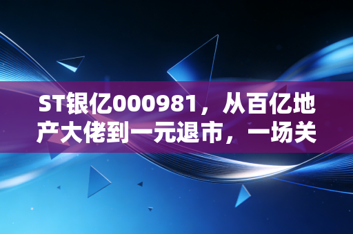 ST银亿000981，从百亿地产大佬到一元退市，一场关于盲目扩张与治理失效的惨痛教训