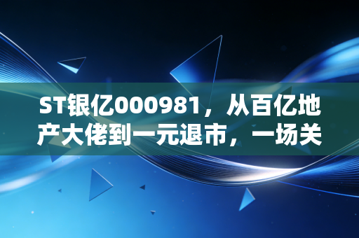 ST银亿000981，从百亿地产大佬到一元退市，一场关于盲目扩张与治理失效的惨痛教训