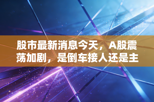 股市最新消息今天,A股震荡加剧,是倒车接人还是主力出逃?聊聊我的心里话