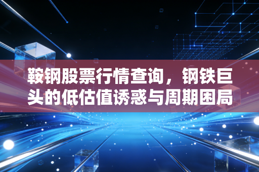 鞍钢股票行情查询，钢铁巨头的低估值诱惑与周期困局，老股民带你读懂背后的逻辑