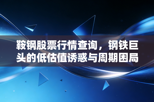 鞍钢股票行情查询，钢铁巨头的低估值诱惑与周期困局，老股民带你读懂背后的逻辑