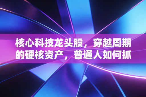 核心科技龙头股，穿越周期的硬核资产，普通人如何抓住这波浪潮？