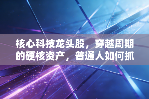 核心科技龙头股，穿越周期的硬核资产，普通人如何抓住这波浪潮？