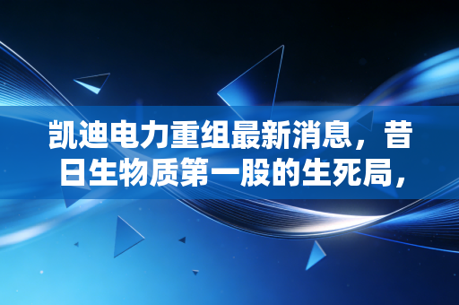 凯迪电力重组最新消息，昔日生物质第一股的生死局，退市后的重组路在何方？