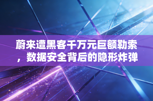 蔚来遭黑客千万元巨额勒索，数据安全背后的隐形炸弹与智能车企的生死劫