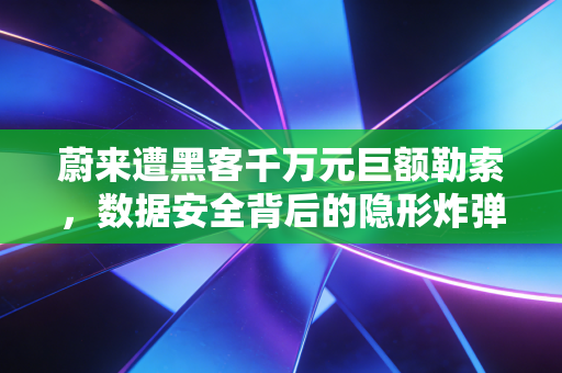 蔚来遭黑客千万元巨额勒索，数据安全背后的隐形炸弹与智能车企的生死劫