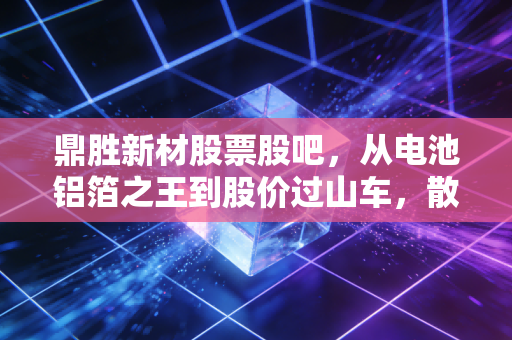 鼎胜新材股票股吧，从电池铝箔之王到股价过山车，散户的焦虑与希望在哪里？