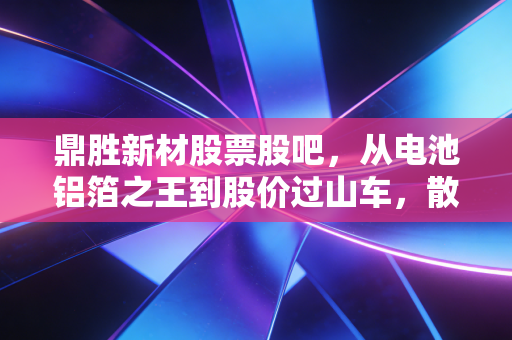 鼎胜新材股票股吧，从电池铝箔之王到股价过山车，散户的焦虑与希望在哪里？