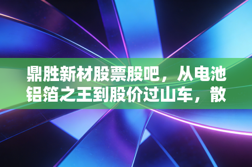 鼎胜新材股票股吧，从电池铝箔之王到股价过山车，散户的焦虑与希望在哪里？