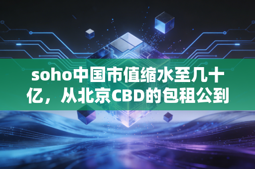 soho中国市值缩水至几十亿，从北京CBD的包租公到资本市场的弃儿，这出戏还能唱多久？