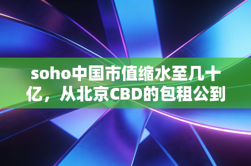 soho中国市值缩水至几十亿，从北京CBD的包租公到资本市场的弃儿，这出戏还能唱多久？