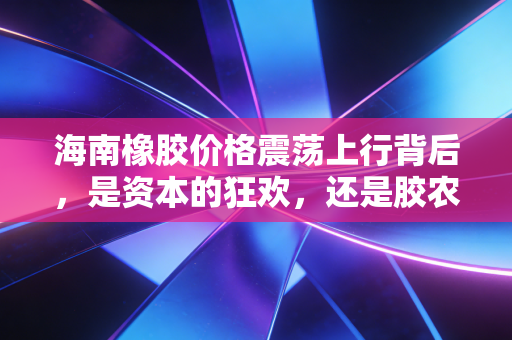 海南橡胶价格震荡上行背后,是资本的狂欢,还是胶农迟来的春天?