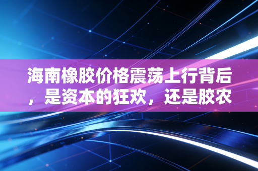 海南橡胶价格震荡上行背后,是资本的狂欢,还是胶农迟来的春天?